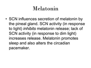 Melatonin
• SCN influences secretion of melatonin by
the pineal gland. SCN activity (in response
to light) inhibits melatonin release; lack of
SCN activity (in response to dim light)
increases release. Melatonin promotes
sleep and also alters the circadian
pacemaker.
 