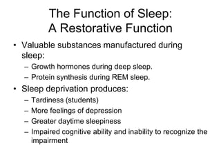 The Function of Sleep:
A Restorative Function
• Valuable substances manufactured during
sleep:
– Growth hormones during deep sleep.
– Protein synthesis during REM sleep.
• Sleep deprivation produces:
– Tardiness (students)
– More feelings of depression
– Greater daytime sleepiness
– Impaired cognitive ability and inability to recognize the
impairment
 