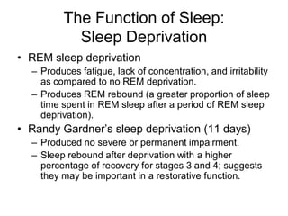 The Function of Sleep:
Sleep Deprivation
• REM sleep deprivation
– Produces fatigue, lack of concentration, and irritability
as compared to no REM deprivation.
– Produces REM rebound (a greater proportion of sleep
time spent in REM sleep after a period of REM sleep
deprivation).
• Randy Gardner’s sleep deprivation (11 days)
– Produced no severe or permanent impairment.
– Sleep rebound after deprivation with a higher
percentage of recovery for stages 3 and 4; suggests
they may be important in a restorative function.
 