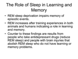 The Role of Sleep in Learning and
Memory
• REM sleep deprivation impairs memory of
episodic events.
• REM increases after training experiences in both
animals and humans indicating a role in learning
and memory.
• Counter to these findings are results from
people who take antidepressant drugs (reduce
REM sleep) and people with brain injuries that
abolish REM sleep who do not have learning or
memory problems.
 
