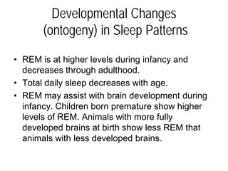 Developmental Changes
(ontogeny) in Sleep Patterns
• REM is at higher levels during infancy and
decreases through adulthood.
• Total daily sleep decreases with age.
• REM may assist with brain development during
infancy. Children born premature show higher
levels of REM. Animals with more fully
developed brains at birth show less REM that
animals with less developed brains.
 