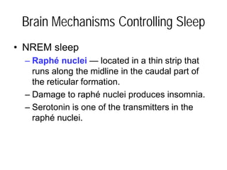 Brain Mechanisms Controlling Sleep
• NREM sleep
– Raphé nuclei — located in a thin strip that
runs along the midline in the caudal part of
the reticular formation.
– Damage to raphé nuclei produces insomnia.
– Serotonin is one of the transmitters in the
raphé nuclei.
 