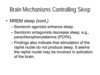Brain Mechanisms Controlling Sleep
• NREM sleep (cont.)
– Serotonin agonists enhance sleep.
– Serotonin antagonists decrease sleep, e.g.,
parachlorophenylalanine (PCPA).
– Findings also indicate that stimulation of the
raphé nuclei do not produce sleep. It seems
the raphé nuclei may be involved in activation
of the brain.
 