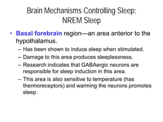 Brain Mechanisms Controlling Sleep:
NREM Sleep
• Basal forebrain region—an area anterior to the
hypothalamus.
– Has been shown to induce sleep when stimulated.
– Damage to this area produces sleeplessness.
– Research indicates that GABAergic neurons are
responsible for sleep induction in this area.
– This area is also sensitive to temperature (has
thermoreceptors) and warming the neurons promotes
sleep.
 