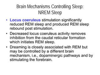 Brain Mechanisms Controlling Sleep:
NREM Sleep
• Locus coeruleus stimulation significantly
reduced REM sleep and produced REM sleep
rebound post stimulation.
• Decreased locus coeruleus activity removes
inhibition from the caudal reticular formation
which initiates REM sleep.
• Dreaming is closely associated with REM but
may be controlled by a different brain
mechanism, i.e., dopaminergic pathways and by
stimulating the forebrain.
 
