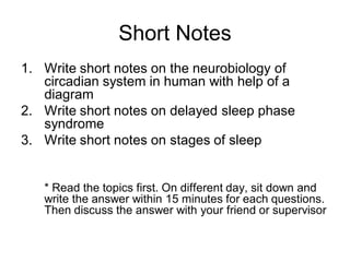 Short Notes
1. Write short notes on the neurobiology of
circadian system in human with help of a
diagram
2. Write short notes on delayed sleep phase
syndrome
3. Write short notes on stages of sleep
* Read the topics first. On different day, sit down and
write the answer within 15 minutes for each questions.
Then discuss the answer with your friend or supervisor
 