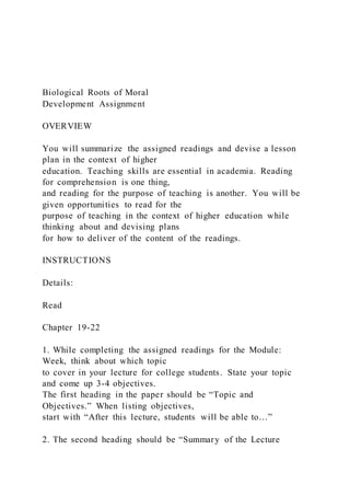 Biological Roots of Moral
Development Assignment
OVERVIEW
You will summarize the assigned readings and devise a lesson
plan in the context of higher
education. Teaching skills are essential in academia. Reading
for comprehension is one thing,
and reading for the purpose of teaching is another. You will be
given opportunities to read for the
purpose of teaching in the context of higher education while
thinking about and devising plans
for how to deliver of the content of the readings.
INSTRUCTIONS
Details:
Read
Chapter 19-22
1. While completing the assigned readings for the Module:
Week, think about which topic
to cover in your lecture for college students. State your topic
and come up 3-4 objectives.
The first heading in the paper should be “Topic and
Objectives.” When listing objectives,
start with “After this lecture, students will be able to…”
2. The second heading should be “Summary of the Lecture
 