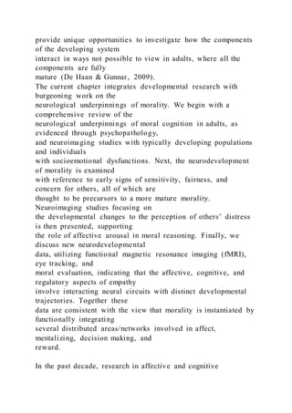provide unique opportunities to investigate how the components
of the developing system
interact in ways not possible to view in adults, where all the
components are fully
mature (De Haan & Gunnar, 2009).
The current chapter integrates developmental research with
burgeoning work on the
neurological underpinnings of morality. We begin with a
comprehensive review of the
neurological underpinnings of moral cognition in adults, as
evidenced through psychopathology,
and neuroimaging studies with typically developing populations
and individuals
with socioemotional dysfunctions. Next, the neurodevelopment
of morality is examined
with reference to early signs of sensitivity, fairness, and
concern for others, all of which are
thought to be precursors to a more mature morality.
Neuroimaging studies focusing on
the developmental changes to the perception of others’ distress
is then presented, supporting
the role of affective arousal in moral reasoning. Finally, we
discuss new neurodevelopmental
data, utilizing functional magnetic resonance imaging (fMRI),
eye tracking, and
moral evaluation, indicating that the affective, cognitive, and
regulatory aspects of empathy
involve interacting neural circuits with distinct developmental
trajectories. Together these
data are consistent with the view that morality is instantiated by
functionally integrating
several distributed areas/networks involved in affect,
mentalizing, decision making, and
reward.
In the past decade, research in affective and cognitive
 