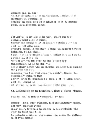 decisions (i.e., judging
whether the sentence described was morally appropriate or
inappropriate), compared to
semantic decisions, resulted in activation of pSTS, temporal
poles, lateral prefrontal cortex,
and vmPFC. To investigate the neural underpinni ngs of
everyday moral decision making,
Sommer and colleagues (2010) contrasted stories describing
conflicts with either moral
or neutral content. In this study, a choice was required between
hedonistic, but not illegal,
behavior or the fulfillment of a moral obligation toward another
person (e.g., after a long
working day, you run to the bus stop to catch your
transportation. At the bus stop, you
see an elderly person who has stumbled and needs help. Helping
that person will result
in missing your bus. What would you decide?). Regions that
significantly increased their
activity during the imagination of moral conflicts versus neutral
conflicts included the
mPFC, right pSTS, and right inferior frontal gyrus (IFG).
Ch. 22 Searching for the Evolutionary Roots of Human Morality
Foundations: The Role of Comparative Evidence
Humans, like all other organisms, have an evolutionary history,
and many important events
in our history have been documented by paleontologists who
study the fossil record, and
by molecular geneticists who sequence our genes. The challenge
faced by researchers
 