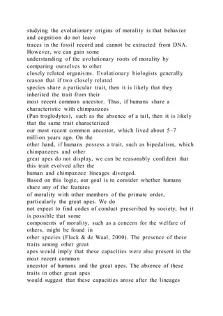 studying the evolutionary origins of morality is that behavior
and cognition do not leave
traces in the fossil record and cannot be extracted from DNA.
However, we can gain some
understanding of the evolutionary roots of morality by
comparing ourselves to other
closely related organisms. Evolutionary biologists generally
reason that if two closely related
species share a particular trait, then it is likely that they
inherited the trait from their
most recent common ancestor. Thus, if humans share a
characteristic with chimpanzees
(Pan troglodytes), such as the absence of a tail, then it is likely
that the same trait characterized
our most recent common ancestor, which lived about 5–7
million years ago. On the
other hand, if humans possess a trait, such as bipedalism, which
chimpanzees and other
great apes do not display, we can be reasonably confident that
this trait evolved after the
human and chimpanzee lineages diverged.
Based on this logic, our goal is to consider whether humans
share any of the features
of morality with other members of the primate order,
particularly the great apes. We do
not expect to find codes of conduct prescribed by society, but it
is possible that some
components of morality, such as a concern for the welfare of
others, might be found in
other species (Flack & de Waal, 2000). The presence of these
traits among other great
apes would imply that these capacities were also present in the
most recent common
ancestor of humans and the great apes. The absence of these
traits in other great apes
would suggest that these capacities arose after the lineages
 