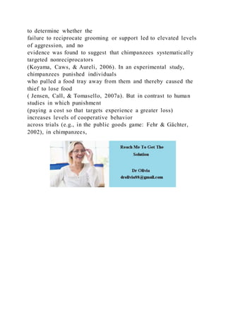 to determine whether the
failure to reciprocate grooming or support led to elevated levels
of aggression, and no
evidence was found to suggest that chimpanzees systematically
targeted nonreciprocators
(Koyama, Caws, & Aureli, 2006). In an experimental study,
chimpanzees punished individuals
who pulled a food tray away from them and thereby caused the
thief to lose food
( Jensen, Call, & Tomasello, 2007a). But in contrast to human
studies in which punishment
(paying a cost so that targets experience a greater loss)
increases levels of cooperative behavior
across trials (e.g., in the public goods game: Fehr & Gächter,
2002), in chimpanzees,
 