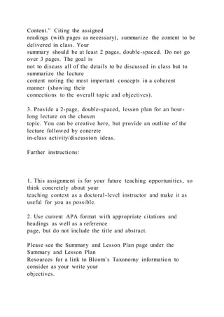 Content.” Citing the assigned
readings (with pages as necessary), summarize the content to be
delivered in class. Your
summary should be at least 2 pages, double-spaced. Do not go
over 3 pages. The goal is
not to discuss all of the details to be discussed in class but to
summarize the lecture
content noting the most important concepts in a coherent
manner (showing their
connections to the overall topic and objectives).
3. Provide a 2-page, double-spaced, lesson plan for an hour-
long lecture on the chosen
topic. You can be creative here, but provide an outline of the
lecture followed by concrete
in-class activity/discussion ideas.
Further instructions:
1. This assignment is for your future teaching opportunities, so
think concretely about your
teaching context as a doctoral-level instructor and make it as
useful for you as possible.
2. Use current APA format with appropriate citations and
headings as well as a reference
page, but do not include the title and abstract.
Please see the Summary and Lesson Plan page under the
Summary and Lesson Plan
Resources for a link to Bloom’s Taxonomy information to
consider as your write your
objectives.
 
