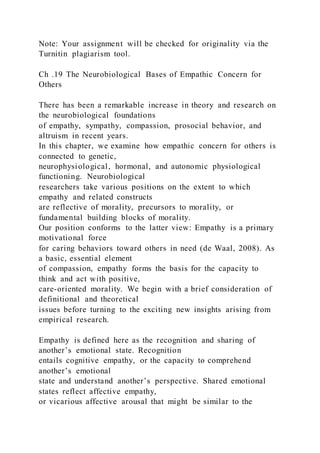 Note: Your assignment will be checked for originality via the
Turnitin plagiarism tool.
Ch .19 The Neurobiological Bases of Empathic Concern for
Others
There has been a remarkable increase in theory and research on
the neurobiological foundations
of empathy, sympathy, compassion, prosocial behavior, and
altruism in recent years.
In this chapter, we examine how empathic concern for others is
connected to genetic,
neurophysiological, hormonal, and autonomic physiological
functioning. Neurobiological
researchers take various positions on the extent to which
empathy and related constructs
are reflective of morality, precursors to morality, or
fundamental building blocks of morality.
Our position conforms to the latter view: Empathy is a primary
motivational force
for caring behaviors toward others in need (de Waal, 2008). As
a basic, essential element
of compassion, empathy forms the basis for the capacity to
think and act with positive,
care-oriented morality. We begin with a brief consideration of
definitional and theoretical
issues before turning to the exciting new insights arising from
empirical research.
Empathy is defined here as the recognition and sharing of
another’s emotional state. Recognition
entails cognitive empathy, or the capacity to comprehend
another’s emotional
state and understand another’s perspective. Shared emotional
states reflect affective empathy,
or vicarious affective arousal that might be similar to the
 