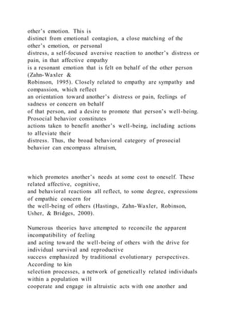 other’s emotion. This is
distinct from emotional contagion, a close matching of the
other’s emotion, or personal
distress, a self-focused aversive reaction to another’s distress or
pain, in that affective empathy
is a resonant emotion that is felt on behalf of the other person
(Zahn-Waxler &
Robinson, 1995). Closely related to empathy are sympathy and
compassion, which reflect
an orientation toward another’s distress or pain, feelings of
sadness or concern on behalf
of that person, and a desire to promote that person’s well-being.
Prosocial behavior constitutes
actions taken to benefit another’s well-being, including actions
to alleviate their
distress. Thus, the broad behavioral category of prosocial
behavior can encompass altruism,
which promotes another’s needs at some cost to oneself. These
related affective, cognitive,
and behavioral reactions all reflect, to some degree, expressions
of empathic concern for
the well-being of others (Hastings, Zahn-Waxler, Robinson,
Usher, & Bridges, 2000).
Numerous theories have attempted to reconcile the apparent
incompatibility of feeling
and acting toward the well-being of others with the drive for
individual survival and reproductive
success emphasized by traditional evolutionary perspectives.
According to kin
selection processes, a network of genetically related individuals
within a population will
cooperate and engage in altruistic acts with one another and
 