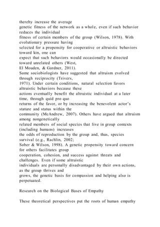 thereby increase the average
genetic fitness of the network as a whole, even if such behavior
reduces the individual
fitness of certain members of the group (Wilson, 1978). With
evolutionary pressure having
selected for a propensity for cooperative or altruistic behaviors
toward kin, one can
expect that such behaviors would occasionally be directed
toward unrelated others (West,
El Mouden, & Gardner, 2011).
Some sociobiologists have suggested that altruism evolved
through reciprocity (Trivers,
1971). Under certain conditions, natural selection favors
altruistic behaviors because these
actions eventually benefit the altruistic individual at a later
time, through quid pro quo
returns of the favor, or by increasing the benevolent actor’s
stature and status within the
community (McAndrew, 2007). Others have argued that altruism
among nongenetically
related members of social species that live in group contexts
(including humans) increases
the odds of reproduction by the group and, thus, species
survival (e.g., Rachlin, 2002;
Sober & Wilson, 1998). A genetic propensity toward concern
for others facilitates group
cooperation, cohesion, and success against threats and
challenges. Even if some altruistic
individuals are personally disadvantaged by their own actions,
as the group thrives and
grows, the genetic basis for compassion and helping also is
perpetuated.
Research on the Biological Bases of Empathy
These theoretical perspectives put the roots of human empathy
 