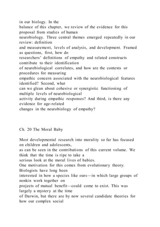 in our biology. In the
balance of this chapter, we review of the evidence for this
proposal from studies of human
neurobiology. Three central themes emerged repeatedly in our
review: definition
and measurement, levels of analysis, and development. Framed
as questions, first, how do
researchers’ definitions of empathy and related constructs
contribute to their identification
of neurobiological correlates, and how are the contexts or
procedures for measuring
empathic concern associated with the neurobiological features
identified? Second, what
can we glean about cohesive or synergistic functioning of
multiple levels of neurobiological
activity during empathic responses? And third, is there any
evidence for age-related
changes in the neurobiology of empathy?
Ch. 20 The Moral Baby
Most developmental research into morality so far has focused
on children and adolescents,
as can be seen in the contributions of this current volume. We
think that the time is ripe to take a
serious look at the moral lives of babies.
One motivation for this comes from evolutionary theory.
Biologists have long been
interested in how a species like ours—in which large groups of
nonkin work together on
projects of mutual benefit—could come to exist. This was
largely a mystery at the time
of Darwin, but there are by now several candidate theories for
how our complex social
 