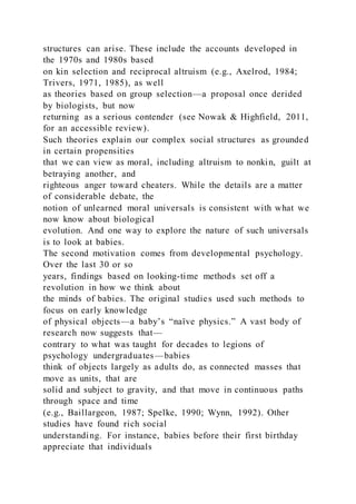 structures can arise. These include the accounts developed in
the 1970s and 1980s based
on kin selection and reciprocal altruism (e.g., Axelrod, 1984;
Trivers, 1971, 1985), as well
as theories based on group selection—a proposal once derided
by biologists, but now
returning as a serious contender (see Nowak & Highfield, 2011,
for an accessible review).
Such theories explain our complex social structures as grounded
in certain propensities
that we can view as moral, including altruism to nonkin, guilt at
betraying another, and
righteous anger toward cheaters. While the details are a matter
of considerable debate, the
notion of unlearned moral universals is consistent with what we
now know about biological
evolution. And one way to explore the nature of such universals
is to look at babies.
The second motivation comes from developmental psychology.
Over the last 30 or so
years, findings based on looking-time methods set off a
revolution in how we think about
the minds of babies. The original studies used such methods to
focus on early knowledge
of physical objects—a baby’s “naïve physics.” A vast body of
research now suggests that—
contrary to what was taught for decades to legions of
psychology undergraduates—babies
think of objects largely as adults do, as connected masses that
move as units, that are
solid and subject to gravity, and that move in continuous paths
through space and time
(e.g., Baillargeon, 1987; Spelke, 1990; Wynn, 1992). Other
studies have found rich social
understanding. For instance, babies before their first birthday
appreciate that individuals
 