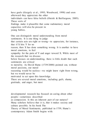 have goals (Gergely et al., 1995; Woodward, 1998) and soon
afterward they appreciate the other
individuals can have false beliefs (Onishi & Baillargeon, 2005).
These sorts of
findings make it plausible that some rudimentary moral
capacities will also be present in
young babies.
One can distinguish moral understanding from moral
sentiments. It is one thing to judge
that certain acts are right or wrong—to appreciate, for instance,
that if X hits Y for no
reason, then X has done something wrong. It is another to have
moral emotions, to feel
sympathy for the pain of Y and anger toward X. While most of
the research that we discuss
below focuses on understanding, there is little doubt that such
sentiments are critical
to morality. As David Hume (1739/2000) pointed out, without
moral passions, our moral
reasoning would be useless—we might know right from wrong,
but we would never be
motivated to act upon this knowledge.
There are several moral emotions, including guilt, shame,
gratitude, and anger, but most
developmental research has focused on caring about other
people—sometimes described
as compassion. Is this an inherent part of our natures?
Many scholars believe that it is, that it makes society and
culture possible. In his book The
Theory of Moral Sentiments, published in 1759, Hume’s
contemporary Adam Smith begins with:
 