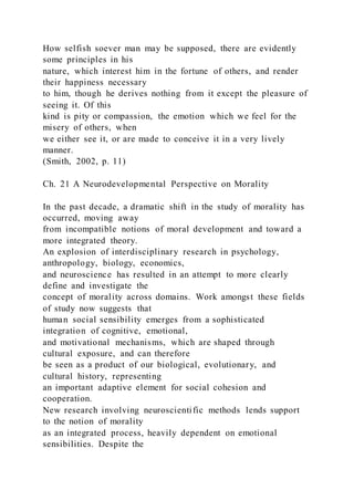 How selfish soever man may be supposed, there are evidently
some principles in his
nature, which interest him in the fortune of others, and render
their happiness necessary
to him, though he derives nothing from it except the pleasure of
seeing it. Of this
kind is pity or compassion, the emotion which we feel for the
misery of others, when
we either see it, or are made to conceive it in a very lively
manner.
(Smith, 2002, p. 11)
Ch. 21 A Neurodevelopmental Perspective on Morality
In the past decade, a dramatic shift in the study of morality has
occurred, moving away
from incompatible notions of moral development and toward a
more integrated theory.
An explosion of interdisciplinary research in psychology,
anthropology, biology, economics,
and neuroscience has resulted in an attempt to more clearly
define and investigate the
concept of morality across domains. Work amongst these fields
of study now suggests that
human social sensibility emerges from a sophisticated
integration of cognitive, emotional,
and motivational mechanisms, which are shaped through
cultural exposure, and can therefore
be seen as a product of our biological, evolutionary, and
cultural history, representing
an important adaptive element for social cohesion and
cooperation.
New research involving neuroscientific methods lends support
to the notion of morality
as an integrated process, heavily dependent on emotional
sensibilities. Despite the
 