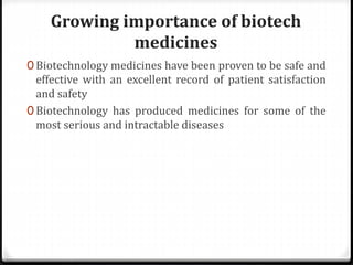 Growing importance of biotech
medicines
0 Biotechnology medicines have been proven to be safe and
effective with an excellent record of patient satisfaction
and safety
0 Biotechnology has produced medicines for some of the
most serious and intractable diseases
 