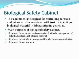 Biological Safety Cabinet
 This equipment is designed for controlling aerosols

and microparticles associated with toxic or infectious
biological material in laboratories in activities.
 Main purposes of biological safety cabinet,
1.
2.
3.

To protect the worker from risks associated with the management of
potentially infectious biological material.
To protect the sample being analyzed from becoming contaminated.
To protect the environment

 