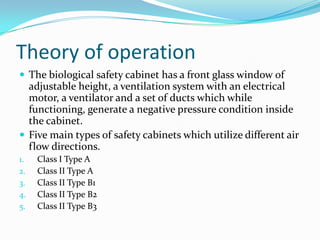 Theory of operation
 The biological safety cabinet has a front glass window of

adjustable height, a ventilation system with an electrical
motor, a ventilator and a set of ducts which while
functioning, generate a negative pressure condition inside
the cabinet.
 Five main types of safety cabinets which utilize different air
flow directions.
1.
2.
3.
4.
5.

Class І Type A
Class II Type A
Class II Type B1
Class II Type B2
Class II Type B3

 