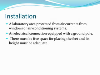 Installation
 A laboratory area protected from air currents from

windows or air-conditioning systems.
 An electrical connection equipped with a ground pole.
 There must be free space for placing the feet and its
height must be adequate.

 