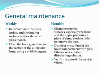 General maintenance
Weekly

Monthly

 Decontaminate the work

 Clean the exterior

surface and the interior
surfaces of the cabinet with
70% ethanol.
 Clean the front glass door and
the surface of the ultraviolet
lamp, using a mild detergent.

surfaces, especially the front
and the upper part using a
piece of damp cloth in order
to remove the dust.
 Disinfect the surface of the
lower compartment with 70%
Ethanol or a suitable
disinfecting solution.
 Verify the state of the service
valves.

 
