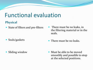 Functional evaluation
Physical
 State of filters and pre-filters

 There must be no leaks, in

 Seals/gaskets

 There must be no leaks.

 Sliding window

 Must be able to be moved

the filtering material or in the
seals.

smoothly and possible to stop
at the selected positions.

 