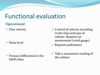 Functional evaluation
Operational
 Flow velocity

 Noise level

 Pressure differential in the

HEPA filter

 Control of velocity according

to the class and type of
cabinet. Requires an
anemometer (wind gauge).
 Requires audiometer
 Take a manometer reading of

the cabinet.

 