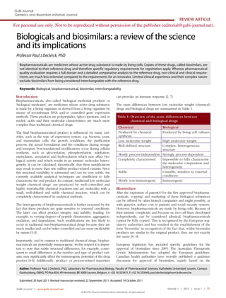 Generics and Biosimilars Initiative Journal

REVIEW ARTICLE
For personal use only. Not to be reproduced without permission of the publisher (editorial@gabi-journal.net).

Biologicals and biosimilars: a review of the science
and its implications
Professor Paul J Declerck, PhD
Biopharmaceuticals are medicines whose active drug substance is made by living cells. Copies of these drugs, called biosimilars, are
not identical to their reference drug and therefore specific regulatory requirements for registration apply. Whereas pharmaceutical
quality evaluation requires a full dossier and a detailed comparative analysis to the reference drug, non-clinical and clinical requirements are much less extensive compared to the requirements for an innovator. Limited clinical experience and their complex nature
exclude biosimilars from being considered interchangeable with the reference drug.
Keywords: Biological, biopharmaceutical, biosimilar, interchangeability

Intr oduction

can provoke an immune response [2, 7].

Biopharmaceuticals, also called ‘biological medicinal products’ or
‘biological medicines’, are medicines whose active drug substance
is made by a living organism or derived from a living organism by
means of recombinant DNA and/or controlled gene expression
methods. These products are polypeptides, (glyco-)proteins, and/or
nucleic acids and their molecular characteristics are much more
complex than traditional chemical drugs.
The final biopharmaceutical product is influenced by many variables, such as the type of expression system, e.g. bacteria, yeast,
and mammalian cells; the growth conditions, the purification
process, the actual formulation and the conditions during storage
and transport. Post-translational modifications occur during cellular
synthesis, such as glycosylation, phosphorylation, sulphation,
methylation, acetylation and hydroxylation which may affect biological activity and which results in an intrinsic molecular heterogeneity. It can be calculated, theoretically, that these modifications
may result in more than one million product-related variants. Since
this structural variability is substantial and can be very subtle, the
currently available analytical techniques are insufficient to fully
characterise the end product. In contrast, ‘traditional low molecular
weight chemical drugs’ are produced by well-controlled and
highly reproducible chemical reactions and are molecules with a
small, well-defined and stable chemical structure, which can be
completely characterised by analytical methods.
The heterogeneity of biopharmaceuticals is further increased by the
fact that these products are quite sensitive to ‘external’ conditions.
The latter can affect product integrity and stability, leading, for
example, to varying degrees of peptide denaturation, aggregation,
oxidation, and degradation. Such modifications are less likely to
occur in traditional non-biopharmaceutical drugs because they are
much smaller and can be better controlled and are more predictable
by nature [1-3].
Importantly, and in contrast to traditional chemical drugs, biopharmaceuticals are potentially immunogenic. In this respect it is important to note that subtle structural differences, for example, consequent to small differences in the number and type of product variants, may significantly affect the immunogenic potential of the drug
product [4-6]. Additionally, product- or process-related impurities

The main differences between low molecular weight (chemical)
drugs and biological drugs are summarised in Table 1.
Table 1 : Overview of the main differ ences between
chemical and biological drugs
Ch emical
Produced by chemical
synthesis
Low molecular weight
Well-defined structure

Biological
Produced by living cell cultures

High molecular weight
Complex, heterogeneous
structure
Mostly process-independent Strongly process-dependent
Completely characterised
Impossible to fully characterise
the molecular composition and
heterogeneity
Stable
Unstable, sensitive to external
conditions
Mostly non-immunogenic
Immunogenic

Biosimilars

After the expiration of patent(s) for the first approved biopharmaceuticals, ‘copying’ and marketing of these biological substances
can be offered by other biotech companies and might possibly, as
with generics, reduce cost to patients and social security systems.
However, biopharmaceuticals are made by living cells. Because of
their intrinsic complexity and because no two cell lines, developed
independently, can be considered identical, biopharmaceuticals
cannot be fully copied. This is recognised by the European regulatory authorities and has resulted in the establishment of the
term ‘biosimilar’ in recognition of the fact that, whilst biosimilar
products are similar to the original product, they are not exactly
the same [8, 9].
European legislation has included specific guidelines for the
approval of biosimilars since 2005. The Australian Therapeutic
Goods Administration has adopted the European guidelines.
Canadian health authorities have recently published a guidance
document for approval of biosimilars, mainly based on the

Author: Professor Paul J Declerck, PhD, Laboratory for Pharmaceutical Biology, Faculty of Pharmaceutical Sciences, Katholieke Universiteit Leuven, Campus
Gasthuisberg, O&N2, PO Box 824, 49 Herestraat, BE-3000 Leuven, Belgium, t: +32 16 323431, f: +32 16 323460, paul.declerck@pharm.kuleuven.be
Submitted: 20 April 2011; Revised manuscript received: 22 September 2011; Accepted: 14 October 2011
GaBI Journal | www.gabi-journal.net

© 2012 Pro Pharma Communications International. All rights reserved

Volume 1 | 2012 | Issue 1 | 13

 
