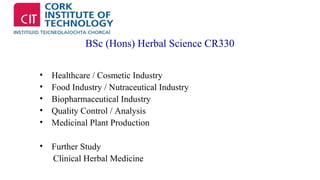 BSc (Hons) Herbal Science CR330 
• Healthcare / Cosmetic Industry 
• Food Industry / Nutraceutical Industry 
• Biopharmaceutical Industry 
• Quality Control / Analysis 
• Medicinal Plant Production 
• Further Study 
Clinical Herbal Medicine 
 