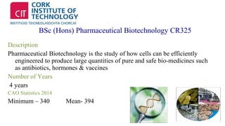 BSc (Hons) Pharmaceutical Biotechnology CR325 
Description 
Pharmaceutical Biotechnology is the study of how cells can be efficiently 
engineered to produce large quantities of pure and safe bio-medicines such 
as antibiotics, hormones & vaccines 
Number of Years 
4 years 
CAO Statistics 2014 
Minimum – 340 Mean- 394 
 