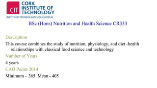 BSc (Hons) Nutrition and Health Science CR333 
Description 
This course combines the study of nutrition, physiology, and diet -health 
relationships with classical food science and technology 
Number of Years 
4 years 
CAO Points 2014 
Minimum – 365 Mean - 405 
 