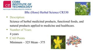 BSc (Hons) Herbal Science CR330 
 Description 
Science of herbal medicinal products, functional foods, and 
natural products applied to medicine and healthcare. 
 Number of Years 
4 years 
 CAO Points 
Minimum – 325 Mean - 375 
 