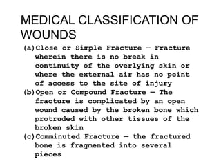 MEDICAL CLASSIFICATION OF
WOUNDS
(a)Close or Simple Fracture — Fracture
wherein there is no break in
continuity of the overlying skin or
where the external air has no point
of access to the site of injury
(b)Open or Compound Fracture — The
fracture is complicated by an open
wound caused by the broken bone which
protruded with other tissues of the
broken skin
(c)Comminuted Fracture — the fractured
bone is fragmented into several
pieces

 