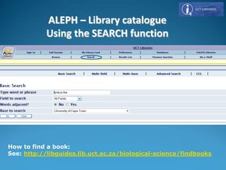 How to find a book:
See: http://libguides.lib.uct.ac.za/biological-science/findbooks
ALEPH – Library catalogue
Using the SEARCH function
 