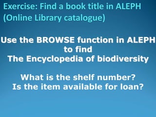 Use the BROWSE function in ALEPH
to find
The Encyclopedia of biodiversity
What is the shelf number?
Is the item available for loan?
Exercise: Find a book title in ALEPH
(Online Library catalogue)
 