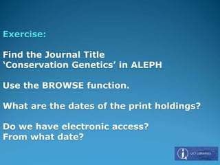 Exercise:
Find the Journal Title
‘Conservation Genetics’ in ALEPH
Use the BROWSE function.
What are the dates of the print holdings?
Do we have electronic access?
From what date?
 