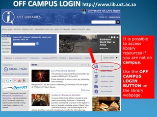 OFF CAMPUS LOGIN http://www.lib.uct.ac.za
It is possible
to access
library
resources if
you are not on
campus.
Use the OFF
CAMPUS
LOGIN
BUTTON on
the library
webpage.
 
