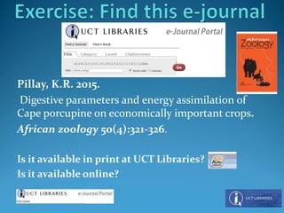 Pillay, K.R. 2015.
Digestive parameters and energy assimilation of
Cape porcupine on economically important crops.
African zoology 50(4):321-326.
Is it available in print at UCT Libraries?
Is it available online?
 
