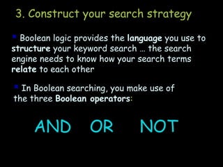 3. Construct your search strategy
 Boolean logic provides the language you use to
structure your keyword search … the search
engine needs to know how your search terms
relate to each other
 In Boolean searching, you make use of
the three Boolean operators:
AND OR NOT
 