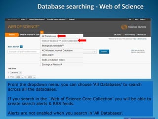From the dropdown menu you can choose ‘All Databases’ to search
across all the databases.
If you search in the ‘Web of Science Core Collection’ you will be able to
create search alerts & RSS feeds.
Alerts are not enabled when you search in ‘All Databases’.
 