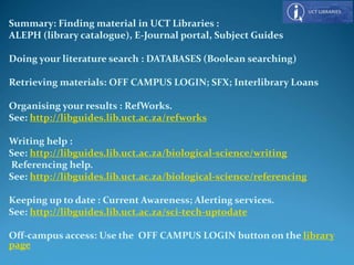 Summary: Finding material in UCT Libraries :
ALEPH (library catalogue), E-Journal portal, Subject Guides
Doing your literature search : DATABASES (Boolean searching)
Retrieving materials: OFF CAMPUS LOGIN; SFX; Interlibrary Loans
Organising your results : RefWorks.
See: http://libguides.lib.uct.ac.za/refworks
Writing help :
See: http://libguides.lib.uct.ac.za/biological-science/writing
Referencing help.
See: http://libguides.lib.uct.ac.za/biological-science/referencing
Keeping up to date : Current Awareness; Alerting services.
See: http://libguides.lib.uct.ac.za/sci-tech-uptodate
Off-campus access: Use the OFF CAMPUS LOGIN button on the library
page
 