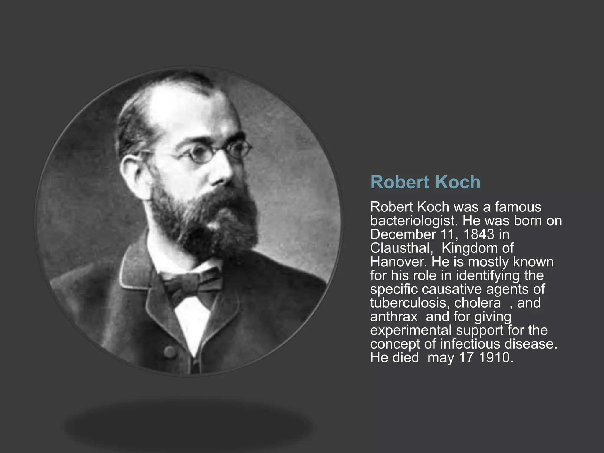 Robert Koch
Robert Koch was a famous
bacteriologist. He was born on
December 11, 1843 in
Clausthal, Kingdom of
Hanover. He is mostly known
for his role in identifying the
specific causative agents of
tuberculosis, cholera , and
anthrax and for giving
experimental support for the
concept of infectious disease.
He died may 17 1910.
 