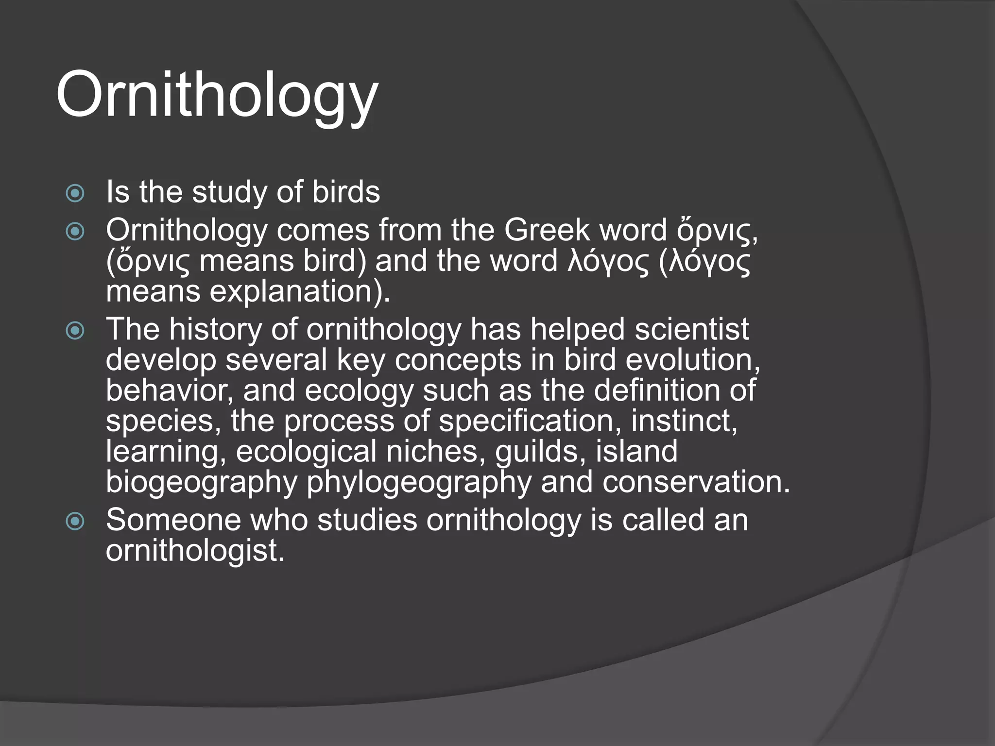Ornithology
 Is the study of birds
 Ornithology comes from the Greek word ὄρνις,
(ὄρνις means bird) and the word λόγος (λόγος
means explanation).
 The history of ornithology has helped scientist
develop several key concepts in bird evolution,
behavior, and ecology such as the definition of
species, the process of specification, instinct,
learning, ecological niches, guilds, island
biogeography phylogeography and conservation.
 Someone who studies ornithology is called an
ornithologist.
 