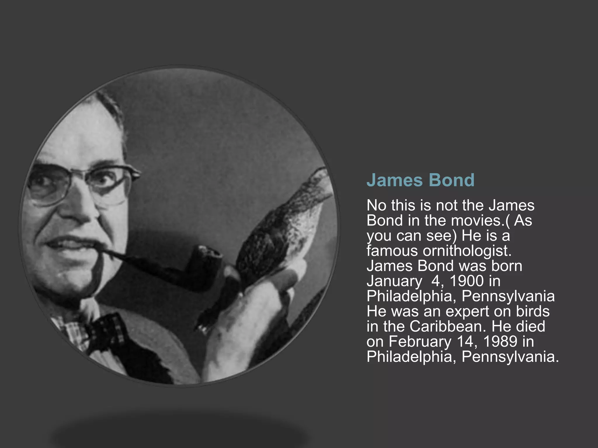 James Bond
No this is not the James
Bond in the movies.( As
you can see) He is a
famous ornithologist.
James Bond was born
January 4, 1900 in
Philadelphia, Pennsylvania
He was an expert on birds
in the Caribbean. He died
on February 14, 1989 in
Philadelphia, Pennsylvania.
 