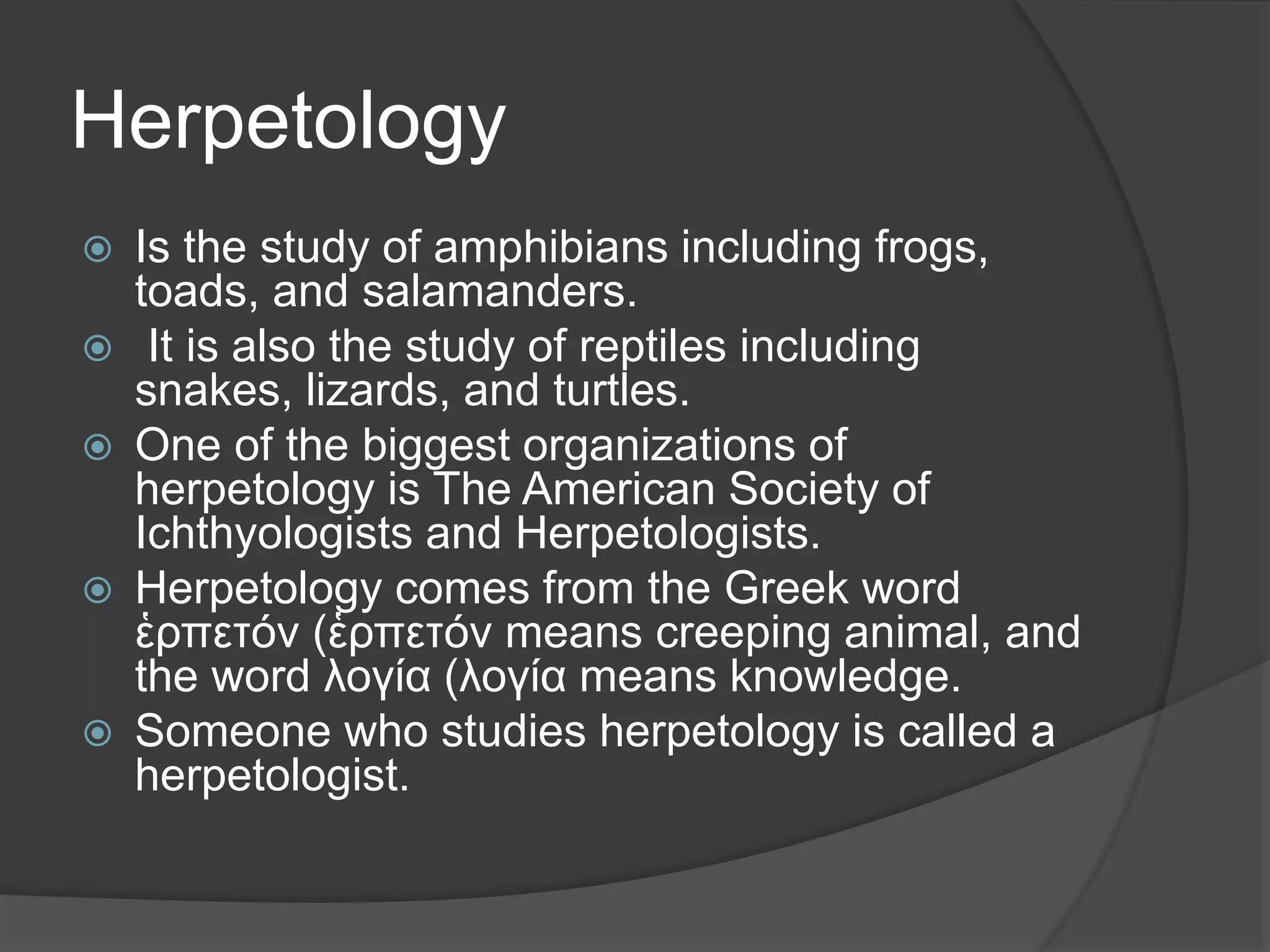 Herpetology
 Is the study of amphibians including frogs,
toads, and salamanders.
 It is also the study of reptiles including
snakes, lizards, and turtles.
 One of the biggest organizations of
herpetology is The American Society of
Ichthyologists and Herpetologists.
 Herpetology comes from the Greek word
ἑρπετόν (ἑρπετόν means creeping animal, and
the word λογία (λογία means knowledge.
 Someone who studies herpetology is called a
herpetologist.
 