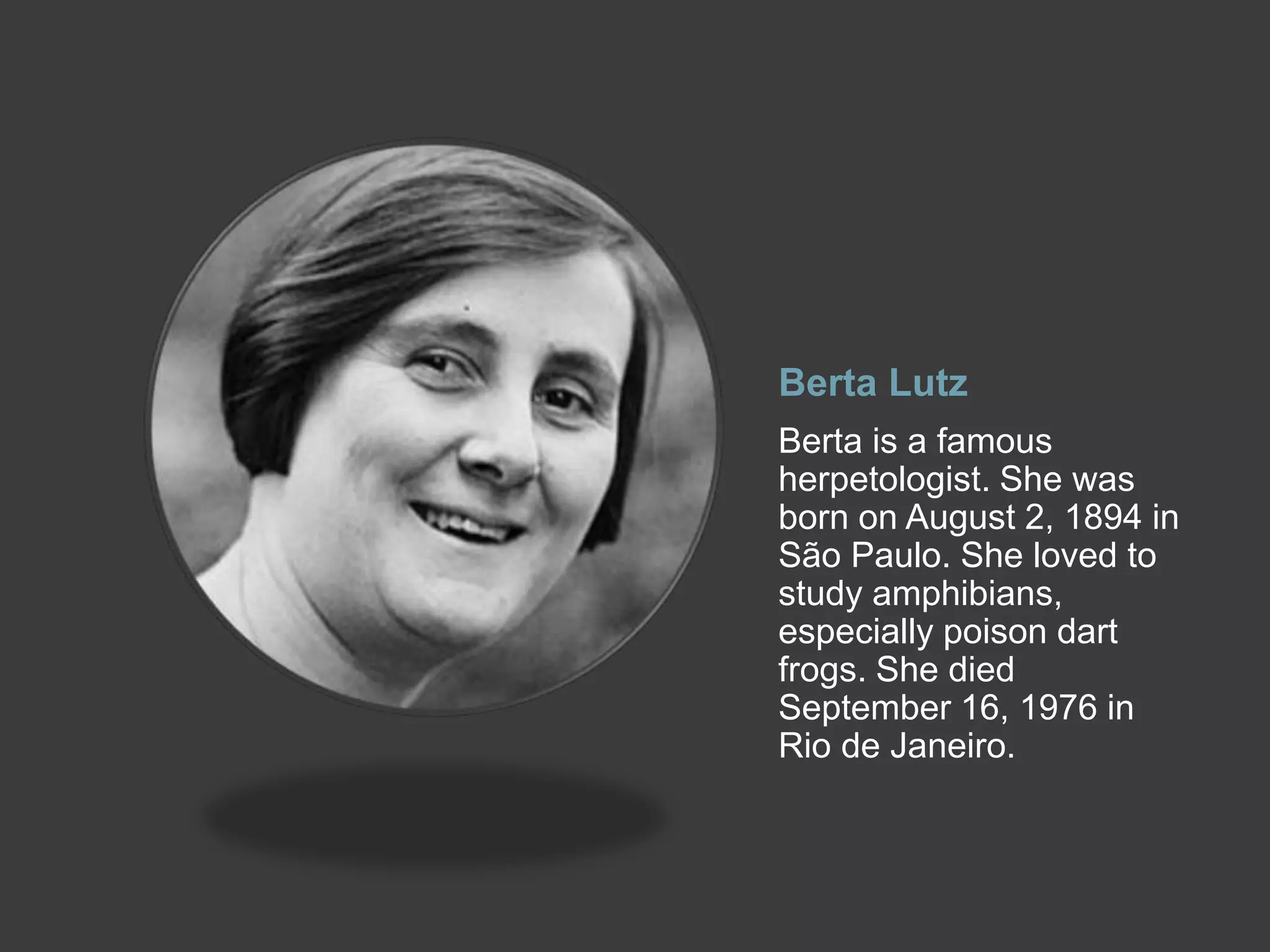 Berta Lutz
Berta is a famous
herpetologist. She was
born on August 2, 1894 in
São Paulo. She loved to
study amphibians,
especially poison dart
frogs. She died
September 16, 1976 in
Rio de Janeiro.
 