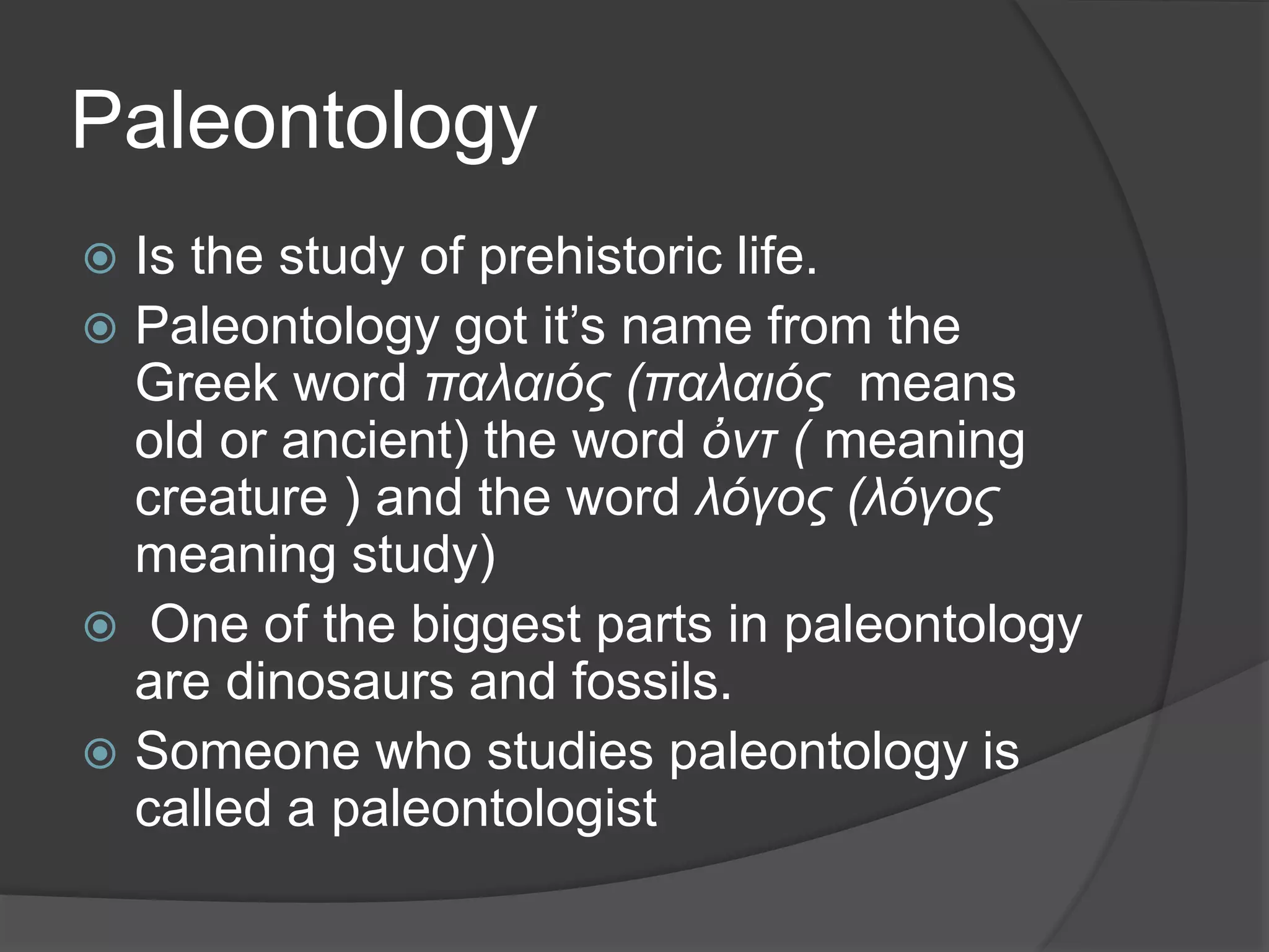 Paleontology
 Is the study of prehistoric life.
 Paleontology got it’s name from the
Greek word παλαιός (παλαιός means
old or ancient) the word ὀντ ( meaning
creature ) and the word λόγος (λόγος
meaning study)
 One of the biggest parts in paleontology
are dinosaurs and fossils.
 Someone who studies paleontology is
called a paleontologist
 